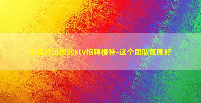 大连好上班的ktv招聘模特-这个团队氛围好
